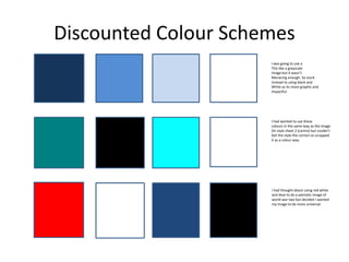 Discounted Colour Schemes
I was going to use a
This like a greyscale
Image but it wasn’t
Menacing enough. So stuck
Instead to using black and
White as its more graphic and
Impactful.
I had wanted to use these
colours in the same way as the image
On style sheet 2 (centre) but couldn’t
Get the style the correct so scrapped
It as a colour way.
I had thought about using red white
and blue to do a patriotic image of
world war two but decided I wanted
my image to be more universal
 