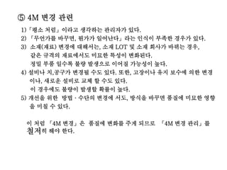 ⑤ 4M 변경 관련
1)「평소 처럼」이라고 생각하는 관리자가 있다.
2) 「무언가를 바꾸면, 뭔가가 일어난다」라는 인식이 부족한 경우가 있다.
3) 소재(재료) 변경에 대해서는, 소재 LOT 및 소재 회사가 바뀌는 경우,
같은 규격의 재료에서도 미묘한 특성이 변화된다.
정밀 부품 일수록 불량 발생으로 이어질 가능성이 높다.
4) 설비나 치,공구가 변경될 수도 있다. 또한, 고장이나 유지 보수에 의한 변경
이나, 새로운 설비로 교체 할 수도 있다.
이 경우에도 불량이 발생할 확률이 높다.
5) 개선을 위한 방법 · 수단의 변경에 서도, 방식을 바꾸면 품질에 미묘한 영향
을 미칠 수 있다.
이 처럼 「4M 변경」은 품질에 변화를 주게 되므로 「4M 변경 관리」를
철저히 해야 한다.
 