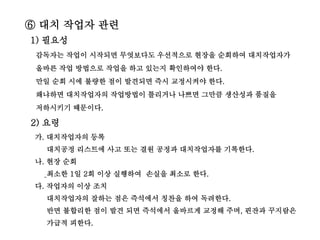 ⑥ 대치 작업자 관련
1) 필요성
감독자는 작업이 시작되면 무엇보다도 우선적으로 현장을 순회하여 대치작업자가
올바른 작업 방법으로 작업을 하고 있는지 확인하여야 한다.
만일 순회 시에 불량한 점이 발견되면 즉시 교정시켜야 한다.
왜냐하면 대치작업자의 작업방법이 틀리거나 나쁘면 그만큼 생산성과 품질을
저하시키기 때문이다.
2) 요령
가. 대치작업자의 등록
대치공정 리스트에 사고 또는 결원 공정과 대치작업자를 기록한다.
나. 현장 순회
최소한 1일 2회 이상 실행하여 손실을 최소로 한다.
다. 작업자의 이상 조치
대치작업자의 잘하는 점은 즉석에서 칭찬을 하여 독려한다.
반면 불합리한 점이 발견 되면 즉석에서 올바르게 교정해 주며, 핀잔과 꾸지람은
가급적 피한다.
 