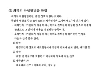 최적의 작업방법이란, 품질 산포가 없는 것이다.
품질에 영향을 주는 요인으로는 제어인자와 오차인자 2가지 인자가 있다.
- 제어인자 : 기술자가 기술력·개선력으로 컨트롤이 가능한 것으로 기술자
판단으로 그 값이나 내용을 결정하는 항목이다.
- 오차인자 : 기술자가 기술력·개선력으로 컨트롤이 불가능한 인자로
다음과 같이 분류 한다,
1) 외란
환경조건의 산포로 제조현장이나 공정의 온도나 습도 변화, 대기압 등
2) 내란
금형 및 치공구를 포함한 기계설비의 열화에 의한 산포
3) 제품간의 차
제품간의 산포 : 재료의 공차, 경도 등
② 최적의 작업방법을 확립
 