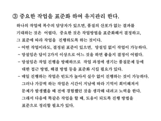 ③ 중요한 작업을 표준화 하여 유지관리 한다.
하나의 작업에 복수의 담당자가 있으면, 품질의 산포가 없는 결과를
기대하는 것은 어렵다. 중요한 것은 작업방법을 표준화해서 결정하고,
그 표준에 따라 작업을 진행하도록 하는 것이다.
- 어떤 작업이라도, 결정된 표준이 있으면, 망설임 없이 작업이 가능하다.
- 망설임은 답이 2가지 이상으로 어느 것을 하면 좋을지 결정이 어렵다.
- 망설임은 작업 진행을 방해하므로 작업 과정에 생기는 품질문제 등에
대한 접근 방법, 해결 방법 등을 표준화 시킬 필요가 있다.
- 매일 진행하는 작업은 빈도가 높아서 실수 없이 진행하는 것이 가능하다.
그러나 가끔씩 하는 작업은 시간이 지남에 따라 기억이 희미해져서
문제가 발생했을 때 전에 경험했던 것을 생각해 내려고 노력을 한다.
그래서 다음에 똑같은 작업을 할 때, 도움이 되도록 진행 방법을
표준으로 정리할 필요가 있다.
 