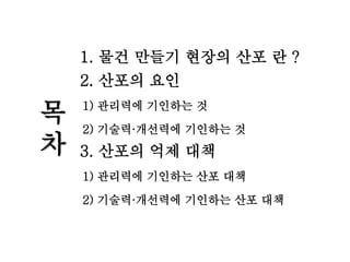 목
차
1. 물건 만들기 현장의 산포 란 ?
2. 산포의 요인
1) 관리력에 기인하는 것
2) 기술력·개선력에 기인하는 것
3. 산포의 억제 대책
1) 관리력에 기인하는 산포 대책
2) 기술력·개선력에 기인하는 산포 대책
 