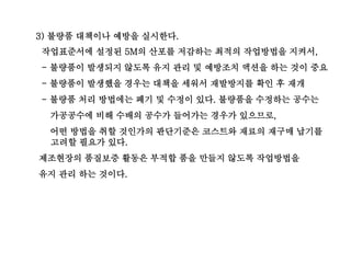 3) 불량품 대책이나 예방을 실시한다.
작업표준서에 설정된 5M의 산포를 저감하는 최적의 작업방법을 지켜서,
- 불량품이 발생되지 않도록 유지 관리 및 예방조치 액션을 하는 것이 중요
- 불량품이 발생했을 경우는 대책을 세워서 재발방지를 확인 후 재개
- 불량품 처리 방법에는 폐기 및 수정이 있다. 불량품을 수정하는 공수는
가공공수에 비해 수배의 공수가 들어가는 경우가 있으므로,
어떤 방법을 취할 것인가의 판단기준은 코스트와 재료의 재구매 납기를
고려할 필요가 있다.
제조현장의 품질보증 활동은 부적합 품을 만들지 않도록 작업방법을
유지 관리 하는 것이다.
 