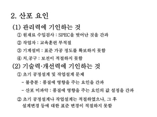 2. 산포 요인
(1) 관리력에 기인하는 것
① 원재료 수입검사 : SPEC을 벗어난 것을 간과
② 작업자 : 교육훈련 부적절
③ 기계설비 : 표준 가공 정도를 확보하지 못함
④ 치,공구 : 보전이 적절하지 못함
(2) 기술력·개선력에 기인하는 것
① 초기 공정설계 및 작업설계 문제
- 불충분 : 품질에 영향을 주는 요인을 간과
- 산포 미파악 : 품질에 영향을 주는 요인의 값 설정을 간과
② 초기 공정설계나 작업설계는 적절하였으나, 그 후
설계변경 등에 대한 표준 변경이 적절하지 못함
 