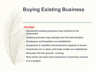 Buying Existing Business
Advantages
– Successful existing business may continue to be
successful
– Existing business may already have the best location
– Employees and Suppliers are established
– Equipment is installed and productive capacity is known
– Inventories are in place and trade credits are established
– Business hits the ground - running
– New owner can learn from experience of previous owners
– It is a bargain
 