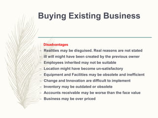Buying Existing Business
Disadvantages
– Realities may be disguised. Real reasons are not stated
– ill will might have been created by the previous owner
– Employees inherited may not be suitable
– Location might have become un-satisfactory
– Equipment and Facilities may be obsolete and inefficient
– Change and Innovation are difficult to implement
– Inventory may be outdated or obsolete
– Accounts receivable may be worse than the face value
– Business may be over priced
 