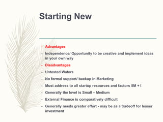 Starting New
– Advantages
– Independence/ Opportunity to be creative and implement ideas
in your own way
– Disadvantages
– Untested Waters
– No formal support/ backup in Marketing
– Must address to all startup resources and factors 5M + I
– Generally the level is Small – Medium
– External Finance is comparatively difficult
– Generally needs greater effort - may be as a tradeoff for lesser
investment
 