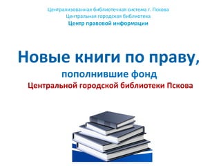 Централизованная библиотечная система г. Пскова
Центральная городская библиотека
Центр правовой информации
Новые книги по праву,
пополнившие фонд
Центральной городской библиотеки Пскова
 