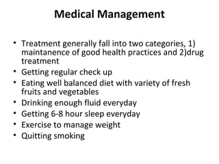 Medical Management
• Treatment generally fall into two categories, 1)
maintanence of good health practices and 2)drug
treatment
• Getting regular check up
• Eating well balanced diet with variety of fresh
fruits and vegetables
• Drinking enough fluid everyday
• Getting 6-8 hour sleep everyday
• Exercise to manage weight
• Quitting smoking
 