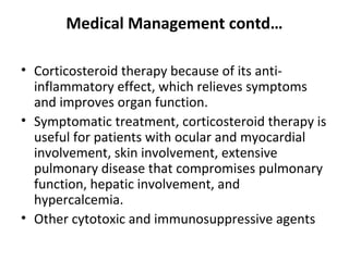 Medical Management contd…
• Corticosteroid therapy because of its anti-
inflammatory effect, which relieves symptoms
and improves organ function.
• Symptomatic treatment, corticosteroid therapy is
useful for patients with ocular and myocardial
involvement, skin involvement, extensive
pulmonary disease that compromises pulmonary
function, hepatic involvement, and
hypercalcemia.
• Other cytotoxic and immunosuppressive agents
 