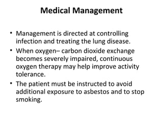 Medical Management
• Management is directed at controlling
infection and treating the lung disease.
• When oxygen– carbon dioxide exchange
becomes severely impaired, continuous
oxygen therapy may help improve activity
tolerance.
• The patient must be instructed to avoid
additional exposure to asbestos and to stop
smoking.
 