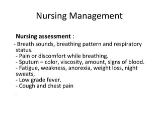Nursing Management
Nursing assessment :
- Breath sounds, breathing pattern and respiratory
status.
- Pain or discomfort while breathing.
- Sputum – color, viscosity, amount, signs of blood.
- Fatigue, weakness, anorexia, weight loss, night
sweats,
- Low grade fever.
- Cough and chest pain
.
 