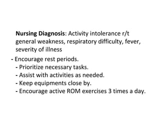 Nursing Diagnosis: Activity intolerance r/t
general weakness, respiratory difficulty, fever,
severity of illness
- Encourage rest periods.
- Prioritize necessary tasks.
- Assist with activities as needed.
- Keep equipments close by.
- Encourage active ROM exercises 3 times a day.
 