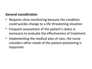 General considiration
• Requires close monitoring because the condition
could quickly change to a life threatening situation
• Frequent assessment of the patient’s status is
necessary to evaluate the effectiveness of treatment.
• Implementing the medical plan of care, the nurse
considers other needs of the patient positioning is
important.
 