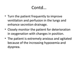 Contd…
• Turn the patient frequently to improve
ventilation and perfusion in the lungs and
enhance secretion drainage.
• Closely monitor the patient for deterioration
in oxygenation with changes in position.
• The patient is extremely anxious and agitated
because of the increasing hypoxemia and
dyspnea.
 