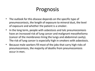 Prognosis
• The outlook for this disease depends on the specific type of
pneumoconiosis, the length of exposure to mineral dust, the level
of exposure and whether the patient is a smoker.
• In the long term, people with asbestosis and talc pneumoconiosis
have an increased risk of lung cancer and malignant mesothelioma
(cancer of the membranes lining the lungs and abdominal cavity).
The risk of lung cancer is especially high in smokers with asbestosis.
• Because male workers fill most of the jobs that carry high risks of
pneumoconiosis, the majority of deaths from pneumoconiosis
occur in men.
 