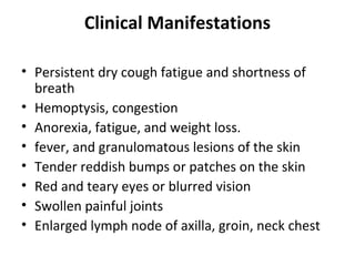 Clinical Manifestations
• Persistent dry cough fatigue and shortness of
breath
• Hemoptysis, congestion
• Anorexia, fatigue, and weight loss.
• fever, and granulomatous lesions of the skin
• Tender reddish bumps or patches on the skin
• Red and teary eyes or blurred vision
• Swollen painful joints
• Enlarged lymph node of axilla, groin, neck chest
 