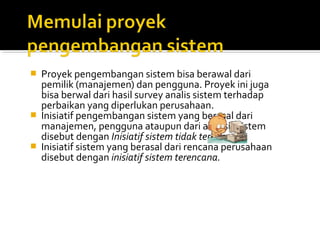  Proyek pengembangan sistem bisa berawal dari
pemilik (manajemen) dan pengguna. Proyek ini juga
bisa berwal dari hasil survey analis sistem terhadap
perbaikan yang diperlukan perusahaan.
 Inisiatif pengembangan sistem yang berasal dari
manajemen, pengguna ataupun dari analisis sistem
disebut dengan Inisiatif sistem tidak terencana.
 Inisiatif sistem yang berasal dari rencana perusahaan
disebut dengan inisiatif sistem terencana.
 