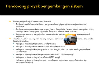  Proyek pengembangan sistem timbul karena:
 Terdapat masalah-masalah bisnis yang menghalangi perusahaan menjalankan misi
bisnisnya.
 Terdapat kesempatan-kesempatan yang harus dicapai atau kesempatan-kesempatan untuk
meningkatkan kemampuan organisasi meskipun tidak terdapat masalah.
 Peraturan-peraturan yang diterbitkan manajemen, pemerintah atau beberapa pengaruh
eksternal.
 Masalah-masalah, kesempatan-kesempatan, dan peraturan-peraturan yang mendorong entitas
dapat disimpulkan:
 Keinginan meningkatkan kinerja (Performance)
 Keinginan meningkatkan informasi dan data (Information)
 Keinginan meningkatkan penghematan dan pengendalian kos serta meningkatkan laba
(Economics)
 Keinginan meningkatkan pengendalian/keamanan (Control/security)
 Keinginan untuk meningkatkan efisiensi (Efficiency)
 Keinginan untuk meningkatkan pelayanan kepada pelanggan, pemasok, partner dan
karyawan (Services)
 