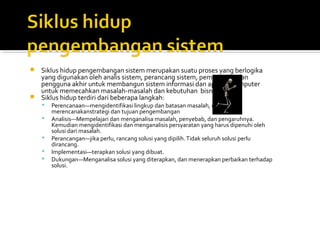  Siklus hidup pengembangan sistem merupakan suatu proses yang berlogika
yang digunakan oleh analis sistem, perancang sistem, pemrogram, dan
pengguna akhir untuk membangun sistem informasi dan aplikasi komputer
untuk memecahkan masalah-masalah dan kebutuhan bisnis.
 Siklus hidup terdiri dari beberapa langkah:
 Perencanaan—mengidentifikasi lingkup dan batasan masalah, dan
merencanakanstrategi dan tujuan pengembangan
 Analisis—Mempelajari dan menganalisa masalah, penyebab, dan pengaruhnya.
Kemudian mengidentifikasi dan menganalisis persyaratan yang harus dipenuhi oleh
solusi dari masalah.
 Perancangan—jika perlu, rancang solusi yang dipilih.Tidak seluruh solusi perlu
dirancang.
 Implementasi—terapkan solusi yang dibuat.
 Dukungan—Menganalisa solusi yang diterapkan, dan menerapkan perbaikan terhadap
solusi.
 
