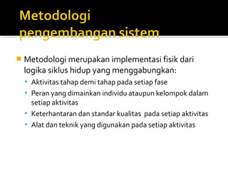  Metodologi merupakan implementasi fisik dari
logika siklus hidup yang menggabungkan:
 Aktivitas tahap demi tahap pada setiap fase
 Peran yang dimainkan individu ataupun kelompok dalam
setiap aktivitas
 Keterhantaran dan standar kualitas pada setiap aktivitas
 Alat dan teknik yang digunakan pada setiap aktivitas
 