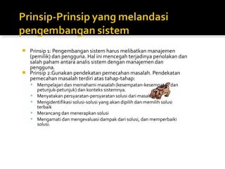  Prinsip 1: Pengembangan sistem harus melibatkan manajemen
(pemilik) dan pengguna. Hal ini mencegah terjadinya penolakan dan
salah paham antara analis sistem dengan manajemen dan
pengguna.
 Prinsip 2:Gunakan pendekatan pemecahan masalah. Pendekatan
pemecahan masalah terdiri atas tahap-tahap:
 Mempelajari dan memahami masalah (kesempatan-kesempatan dan
petunjuk-petunjuk) dan konteks sistemnya.
 Menyatakan persyaratan-persyaratan solusi dari masalah
 Mengidentifikasi solusi-solusi yang akan dipilih dan memilih solusi
terbaik
 Merancang dan menerapkan solusi
 Mengamati dan mengevaluasi dampak dari solusi, dan memperbaiki
solusi.
 