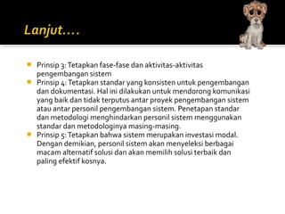  Prinsip 3:Tetapkan fase-fase dan aktivitas-aktivitas
pengembangan sistem
 Prinsip 4:Tetapkan standar yang konsisten untuk pengembangan
dan dokumentasi. Hal ini dilakukan untuk mendorong komunikasi
yang baik dan tidak terputus antar proyek pengembangan sistem
atau antar personil pengembangan sistem. Penetapan standar
dan metodologi menghindarkan personil sistem menggunakan
standar dan metodologinya masing-masing.
 Prinsip 5:Tetapkan bahwa sistem merupakan investasi modal.
Dengan demikian, personil sistem akan menyeleksi berbagai
macam alternatif solusi dan akan memilih solusi terbaik dan
paling efektif kosnya.
 