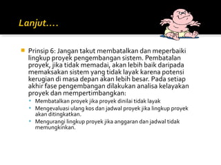  Prinsip 6: Jangan takut membatalkan dan meperbaiki
lingkup proyek pengembangan sistem. Pembatalan
proyek, jika tidak memadai, akan lebih baik daripada
memaksakan sistem yang tidak layak karena potensi
kerugian di masa depan akan lebih besar. Pada setiap
akhir fase pengembangan dilakukan analisa kelayakan
proyek dan mempertimbangkan:
 Membatalkan proyek jika proyek dinilai tidak layak
 Mengevaluasi ulang kos dan jadwal proyek jika lingkup proyek
akan ditingkatkan.
 Mengurangi lingkup proyek jika anggaran dan jadwal tidak
memungkinkan.
 