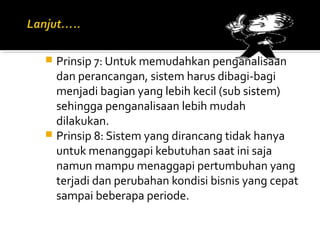  Prinsip 7: Untuk memudahkan penganalisaan
dan perancangan, sistem harus dibagi-bagi
menjadi bagian yang lebih kecil (sub sistem)
sehingga penganalisaan lebih mudah
dilakukan.
 Prinsip 8: Sistem yang dirancang tidak hanya
untuk menanggapi kebutuhan saat ini saja
namun mampu menaggapi pertumbuhan yang
terjadi dan perubahan kondisi bisnis yang cepat
sampai beberapa periode.
 