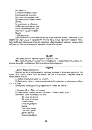24
На семи нотах
В чарівній пісні слова чудові,
Всі кольорові, всі веселкові.
Краплини сонця у кожнім слові.
Краплини щастя — теж кольорові
Приспів.
За веселковим, за небокраєм
Срібні дзвіночки хтось розсипає.
На тих дзвіночках веселка грає,
Пісня лунає над рідним краєм.
Приспів
7. Підсумки уроку
Дід П. Чайковського, як ми вже знаємо, був родом з України, а саме – з Кам’янки, що не-
подалік від с. Гриньки, де й народився М. Лисенко. Тому мелодії українських народних пісень
були так близькі Чайковському і тому він використав в Другій симфонії українську народну пісню
«Журавель». Сьогодні ми завершили роботу над піснею «Веселкова».
Урок 9
Тема уроку. Музичні образи в народній творчості. Казка.
Мета уроку. Ознайомити учнів з музичними образами у народній творчості, у казках. По-
вторити пісню «Ой є в лісі калина». Розучити пісню «Чарівний смичок». ___________________
__________________________________________________________________________________
Хід уроку
1. Вступ. Музика в літературі
Сьогодні ми вкотре переконаємося, наскільки важливим є літературне мистецтво для
музики: пісня, кантата, опера, балет нерозривно пов'язані з літературою. Ці музичні жанри не
можуть без неї існувати.
А чи може література існувати без музики?..
Щоб відповісти, спочатку пригадаємо народні пісні і поміркуймо, чи всі вони можуть бути
просто віршами.
Прослухайте знайому українську народну пісню «Ой є в лісі калина».
2. Слухання. Пісня «Ой є в лісі калина».
Ви переконалися – дзвінко, весело, жартівливо! Одним словом – гарно!
Прочитайте слова пісні як вірш, без співу.
Ой, єсть в лісі калина.
Ой, єсть в лісі калина.
Калина-калина,
Комарики-дзюбрики,
Калина.
Там стояла дівчина.
Там стояла дівчина.
Дівчина-дівчина,
Комарики-дзюбрики,
 