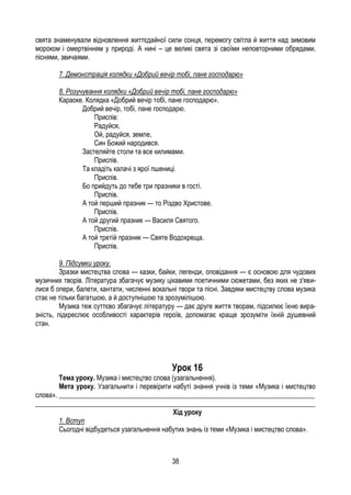38
свята знаменували відновлення життєдайної сили сонця, перемогу світла й життя над зимовим
мороком і омертвінням у природі. А нині – це великі свята зі своїми неповторними обрядами,
піснями, звичаями.
7. Демонстрація колядки «Добрий вечір тобі, пане господарю»
8. Розучування колядки «Добрий вечір тобі, пане господарю»
Караоке. Колядка «Добрий вечір тобі, пане господарю».
Добрий вечір, тобі, пане господарю.
Приспів:
Радуйся,
Ой, радуйся, земле,
Син Божий народився.
Застеляйте столи та все килимами.
Приспів.
Та кладіть калачі з ярої пшениці.
Приспів.
Бо прийдуть до тебе три празники в гості.
Приспів.
А той перший празник — то Різдво Христове.
Приспів.
А той другий празник — Василя Святого.
Приспів.
А той третій празник — Святе Водохреща.
Приспів.
9. Підсумки уроку.
Зразки мистецтва слова — казки, байки, легенди, оповідання — є основою для чудових
музичних творів. Література збагачує музику цікавими поетичними сюжетами, без яких не з'яви-
лися б опери, балети, кантати, численні вокальні твори та пісні. Завдяки мистецтву слова музика
стає не тільки багатшою, а й доступнішою та зрозумілішою.
Музика теж суттєво збагачує літературу — дає друге життя творам, підсилює їхню вира-
зність, підкреслює особливості характерів героїв, допомагає краще зрозуміти їхній душевний
стан.
Урок 16
Тема уроку. Музика і мистецтво слова (узагальнення).
Мета уроку. Узагальнити і перевірити набуті знання учнів із теми «Музика і мистецтво
слова». ___________________________________________________________________________
__________________________________________________________________________________
Хід уроку
1. Вступ
Сьогодні відбудеться узагальнення набутих знань із теми «Музика і мистецтво слова».
 