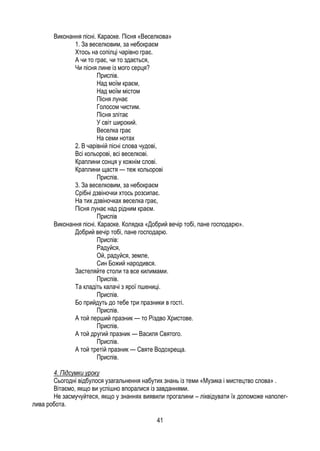 41
Виконання пісні. Караоке. Пісня «Веселкова»
1. За веселковим, за небокраєм
Хтось на сопілці чарівно грає.
А чи то грає, чи то здається,
Чи пісня лине із мого серця?
Приспів.
Над моїм краєм,
Над моїм містом
Пісня лунає
Голосом чистим.
Пісня злітає
У світ широкий.
Веселка грає
На семи нотах
2. В чарівній пісні слова чудові,
Всі кольорові, всі веселкові.
Краплини сонця у кожнім слові.
Краплини щастя — теж кольорові
Приспів.
3. За веселковим, за небокраєм
Срібні дзвіночки хтось розсипає.
На тих дзвіночках веселка грає,
Пісня лунає над рідним краєм.
Приспів
Виконання пісні. Караоке. Колядка «Добрий вечір тобі, пане господарю».
Добрий вечір тобі, пане господарю.
Приспів:
Радуйся,
Ой, радуйся, земле,
Син Божий народився.
Застеляйте столи та все килимами.
Приспів.
Та кладіть калачі з ярої пшениці.
Приспів.
Бо прийдуть до тебе три празники в гості.
Приспів.
А той перший празник — то Різдво Христове.
Приспів.
А той другий празник — Василя Святого.
Приспів.
А той третій празник — Святе Водохреща.
Приспів.
4. Підсумки уроку
Сьогодні відбулося узагальнення набутих знань із теми «Музика і мистецтво слова» .
Вітаємо, якщо ви успішно впоралися із завданнями.
Не засмучуйтеся, якщо у знаннях виявили прогалини – ліквідувати їх допоможе наполег-
лива робота.
 