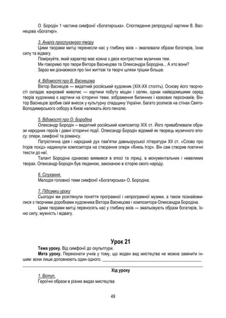49
О. Бородін 1 частина симфонії «Богатирська». Споглядання репродукції картини В. Вас-
нецова «Богатирі».
3. Аналіз прослуханого твору
Цими творами митці перенесли нас у глибину віків – змалювали образи богатирів, їхню
силу та відвагу.
Поміркуйте, який характер має кожна з двох контрастних музичних тем.
Ми говоримо про твори Віктора Васнецова та Олександра Бородіна... А хто вони?
Зараз ми дізнаємося про їхні життєві та творчі шляхи трішки більше.
4. Відомості про В. Васнецова
Віктор Васнецов — видатний російський художник (XIX-XX століть). Основу його творчо-
сті складає жанровий живопис — картини побуту міщан і селян, однак найвідомішими серед
творів художника є картини на історичні теми, зображення билинних і казкових персонажів. Вік-
тор Васнецов зробив свій внесок у культурну спадщину України. Багато розписів на стінах Свято-
Володимирського собору в Києві належать його пензлю.
5. Відомості про О. Бородіна
Олександр Бородін – видатний російський композитор XIX ст. Його приваблювали обра-
зи народних героїв і давні історичні події. Олександр Бородін відомий як творець музичного епо-
су: опери, симфонії та романсу.
Патріотична ідея і народний дух пам'ятки давньоруської літератури XII ст. «Слово про
Ігорів похід» надихнули композитора на створення опери «Князь Ігор». Він сам створив поетичні
тексти до неї.
Талант Бородіна однаково виявився в епосі та ліриці, в монументальних і невеликих
творах. Олександр Бородін був людиною, закоханою в історію свого народу.
6. Слухання.
Мелодія головної теми симфонії «Богатирська» О. Бородіна.
7. Підсумки уроку
Сьогодні ми розглянули поняття програмної і непрограмної музики, а також познайоми-
лися з творчими доробками художника Віктора Васнецова і композитора Олександра Бородіна.
Цими творами митці переносять нас у глибину віків — змальовують образи богатирів, їх-
ню силу, мужність і відвагу.
Урок 21
Тема уроку. Від симфонії до скульптури.
Мета уроку. Переконати учнів у тому, що жоден вид мистецтва не можна замінити ін-
шим: вони лише доповнюють один одного. _____________________________________________
__________________________________________________________________________________
Хід уроку
1. Вступ.
Героїчні образи в різних видах мистецтва
 