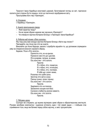 73
Творчості Івана Карабиця властивий широкий, багатомірний погляд на світ, прагнення
охопити різні сторони буття людини, потяг до поетичного відображення світу.
Прослухаймо його твір «Прелюдія».
4. Слухання.
І. Карабиць «Прелюдія».
5. Аналіз прослуханого твору
Який характер твору?
На які зорові образи надихає вас звучання «Прелюдії»?
Чи співзвучні картина Катерини Білокур і «Прелюдія» Івана Карабиця?
6. Робота над піснею «Літо золоте».
Яку пору року вам нагадує картина Катерини Білокур «Квіти над тином»?
Пригадайте, яку пісню про літо ви знаєте.
Виконайте цю пісню бадьоро, весело і спробуйте віднайти те, що допоможе спрямувати
уяву на створення власного зорового образу.
Караоке. Пісня «Літо золоте».
Прилетіло літо, як на крилах,
Принесло нам літо дні щасливі.
Літо кучеряве, лагідне, як мама.
Ось воно яке – літо золоте.
Приспів:
Я з тобою, літо, пожартую,
Я з тобою, літо, потанцюю,
Я з тобою, літо, поспіваю.
Я тебе ще з осені чекаю.
Розсипає літо срібні роси,
Заплітає літо квіти в коси.
Пахощі суниці, грози і зірниці.
Ось воно яке – літо золоте.
Приспів.
Задрімало літо на покосах,
Засмалило сонцем ноги босі.
Скупане в любистку росяне намисто.
Ось воно яке - літо золоте.
Приспів.
7. Підсумки уроку
Сьогодні ми з’ясували, що музика відтворює зримі образи в образотворчому мистецтві.
Різними засобами композитор і художник втілюють один і той самий задум – і глибшим стає
сприймання п’єси, якщо ми бачимо перед собою картину, а зміст зрозумілішим.
 