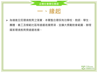 企業社會責任獎項
一、緣起
 為增進全民環境教育之落實，本署整合環保有功學校、教師、學生、
團體、義工及模範社區等遴選表揚獎項，並擴大獎勵對象範圍，辦理
國家環境教育獎遴選表揚。
 