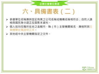 企業社會責任獎項
六、具備書表（二）
 參選單位名稱應與登記有案之公司名稱或機構名稱相符合；自然人請
檢具國民身分證正反面影本資料。
 個人如向任職所在地之直轄市、縣（市）主管機關報名，應檢附其任
職機關在職證明正本。
 其他經中央主管機關指定之文件。
 