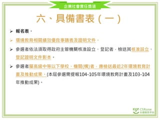 企業社會責任獎項
六、具備書表（一）
 報名表。
 環境教育相關績效優良事蹟表及證明文件。
 參選者依法須取得政府主管機關核准設立、登記者，檢送其核准設立、
登記證明文件影本。
 參選者屬高級中等以下學校、機關(構)者，應檢送最近2年環境教育計
畫及推動成果。(本屆參選需提報104-105年環境教育計畫及103-104
年推動成果)。
 