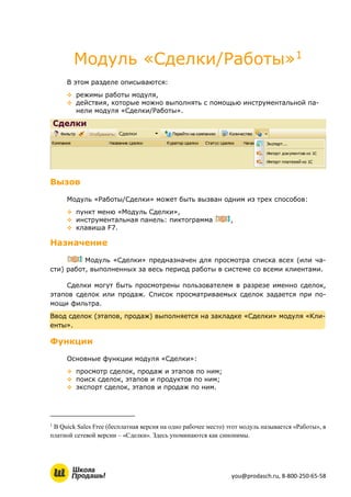 you@prodasch.ru, 8-800-250-65-58
Модуль «Сделки/Работы»1
В этом разделе описываются:
 режимы работы модуля,
 действия, которые можно выполнять с помощью инструментальной па-
нели модуля «Сделки/Работы».
Вызов
Модуль «Работы/Сделки» может быть вызван одним из трех способов:
 пункт меню «Модуль Сделки»,
 инструментальная панель: пиктограмма ,
 клавиша F7.
Назначение
Модуль «Сделки» предназначен для просмотра списка всех (или ча-
сти) работ, выполненных за весь период работы в системе со всеми клиентами.
Сделки могут быть просмотрены пользователем в разрезе именно сделок,
этапов сделок или продаж. Список просматриваемых сделок задается при по-
мощи фильтра.
Ввод сделок (этапов, продаж) выполняется на закладке «Сделки» модуля «Кли-
енты».
Функции
Основные функции модуля «Сделки»:
 просмотр сделок, продаж и этапов по ним;
 поиск сделок, этапов и продуктов по ним;
 экспорт сделок, этапов и продаж по ним.
1
В Quick Sales Free (бесплатная версия на одно рабочее место) этот модуль называется «Работы», в
платной сетевой версии – «Сделки». Здесь упоминаются как синонимы.
 
