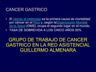 CANCER GASTRICO
• El cáncer al estómago es la primera causa de mortalidad
por cáncer en el Perú y, según laOrganización Mundial
de la Salud (OMS), ocupa el segundo lugar en el mundo.
• TASA DE SOBREVIDA A LOS CINCO AÑOS 20%
GRUPO DE TRABAJO DE CANCER
GASTRICO EN LA RED ASISTENCIAL
GUILLERMO ALMENARA
 