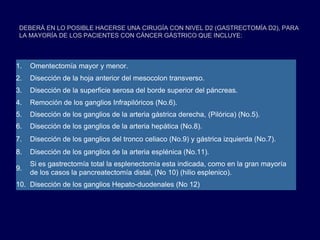 DEBERÁ EN LO POSIBLE HACERSE UNA CIRUGÍA CON NIVEL D2 (GASTRECTOMÍA D2), PARA
LA MAYORÍA DE LOS PACIENTES CON CÁNCER GÁSTRICO QUE INCLUYE:
1. Omentectomía mayor y menor.
2. Disección de la hoja anterior del mesocolon transverso.
3. Disección de la superficie serosa del borde superior del páncreas.
4. Remoción de los ganglios Infrapilóricos (No.6).
5. Disección de los ganglios de la arteria gástrica derecha, (Pilórica) (No.5).
6. Disección de los ganglios de la arteria hepática (No.8).
7. Disección de los ganglios del tronco celiaco (No.9) y gástrica izquierda (No.7).
8. Disección de los ganglios de la arteria esplénica (No.11).
9.
Si es gastrectomía total la esplenectomía esta indicada, como en la gran mayoría
de los casos la pancreatectomía distal, (No 10) (hilio esplenico).
10. Disección de los ganglios Hepato-duodenales (No 12)
 