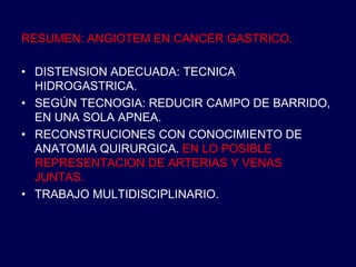 RESUMEN: ANGIOTEM EN CANCER GASTRICO.
• DISTENSION ADECUADA: TECNICA
HIDROGASTRICA.
• SEGÚN TECNOGIA: REDUCIR CAMPO DE BARRIDO,
EN UNA SOLA APNEA.
• RECONSTRUCIONES CON CONOCIMIENTO DE
ANATOMIA QUIRURGICA. EN LO POSIBLE
REPRESENTACION DE ARTERIAS Y VENAS
JUNTAS.
• TRABAJO MULTIDISCIPLINARIO.
 