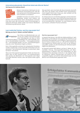 Lean Leadership Training - post hoc ergo propter hoc?
Beitrag von Gero F. Weber und Ralf Volkmer
Das Führen von Mitarbeitenden war und
ist eine der größten Herausforderungen
einer Führungskraft, die diese in ihrem
Unternehmensalltag zu bewältigen hat. Führungskräfte müs-
sen zu Persönlichkeiten heranreifen – Führungspersönlichkei-
ten – und entwickelt werden, um Lern- und Entwicklungspro-
zesse bei „ihren“ Mitarbeitern täglich zu fördern.
Doch „Führungskräfte sind keine frei schwebenden Charaktere,
sondern eingebunden in die strukturelle Verfasstheit einer Or-
ganisation“, wie es Reinhard K. Sprenger in seinem Buch „Radi-
kal führen“ formulierte.
Wenn eine Führungskraft beispielsweise Fehler als Chance be-
greift, dann ist dies sicherlich ehren- und anerkennenswert,
doch werden die Mitarbeiter der Führungskraft nicht folgen
und Fehler öffentlich machen, wenn das System Fehler rigoros
bestraft.
Post hoc ergo propter hoc?
In Kapitel 8 des Buches „Die KATA des Weltmarktführers“ geht
Mike Rother auf die Rolle der Führungskraft bei TOYOTA ein und
bezeichnet Führungskräfte in der Analogie zu Sportmannschaf-
ten als Trainer. Zu lesen ist hier u.a.: „Die primäre Aufgabe der
Führungskraft bei TOYOTA dreht sich nicht um die Verbesse-
rung selbst, sondern um die Entwicklung der Verbesserungsfä-
higkeit ihrer Mitarbeiter.“
Im Gespräch werden Ralf Volkmer und Gero F. Weber die The-
menfelder Führung, Führungskräfteentwicklung und Mitar-
beiterbindung im Rahmen auch und insbesondere vor dem
Hintergrund des derzeitigen Umbruchs in das digitale Zeital-
ter diskutieren. Welche Anforderungen sich daraus für Füh-
rungskräfte ergeben und welchen Herausforderungen sich der
Mensch auch als Mitarbeiter gegenüber sieht.​
Können Unternehmen überhaupt eine de-
mokratische Veranstaltung sein, oder läh-
men gemeinsame Entscheidungsprozesse
nicht und führen zur Insolvenz?
Schließlich brauchen wir erstens nicht nur
Häuptlinge, sondern auch Indianer und
zweitens sind Unternehmen keine demokratische Veranstal-
tung, denn wenn alle mitmischen, dauern Entscheidungen zu
lange.Und überhaupt: Weder wollen noch können Mitarbeiter
Verantwortung übernehmen. Basta!
Was geschieht, wenn eine Bank alle Hierarchiestufen abschafft
oder wenn der Inhaber einen Großteil seiner Entscheidungs-
macht abgibt? Bricht dann Chaos aus, oder entfaltet sich die
innere Motivation der Belegschaft?
Dr. Andreas Zeuch ist auf die Reise gegangen und hat Unterneh-
men gefunden, die zeigen, dass Unternehmensdemokratie eine
menschlich lebendige und wirtschaftlich erfolgreiche Alternati-
ve zum zentralistischen „Top-Down“ ist, unter anderem, weil so
auch bessere, schlankere Prozesse entstehen.
Unternehmensdemokratie. Zukunft der Arbeit oder Witz der Woche?
Vortrag von Dr. Andreas Zeuch
 