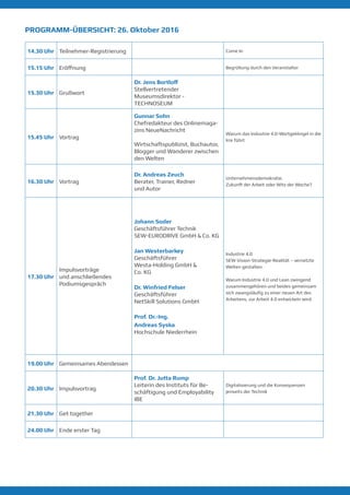PROGRAMM-ÜBERSICHT: 26. Oktober 2016
14.30 Uhr Teilnehmer-Registrierung Come In
15.15 Uhr Eröffnung Begrüßung durch den Veranstalter
15.30 Uhr Grußwort
Dr. Thomas Herzig
Leiter der Abteilung
Ausstellungen - TECHNOSEUM
15.45 Uhr Vortrag
Gunnar Sohn
Chefredakteur des Onlinemaga-
zins NeueNachricht
Wirtschaftspublizist, Buchautor,
Blogger und Wanderer zwischen
den Welten
Warum das Industrie 4.0-Wortge-
klingel in die Irre führt
16.30 Uhr Vortrag
Dr. Andreas Zeuch
Berater, Trainer, Redner
und Autor
Unternehmensdemokratie.
Zukunft der Arbeit oder Witz der
Woche?
17.30 Uhr
Impulsvorträge
und anschließendes
Podiumsgespräch
Johann Soder
Geschäftsführer Technik
SEW-EURODRIVE GmbH & Co. KG
Jan Westerbarkey
Geschäftsführer
Westa-Holding GmbH &
Co. KG
Dr. Winfried Felser
Geschäftsführer
NetSkill Solutions GmbH
Prof. Dr.-Ing.
Andreas Syska
Hochschule Niederrhein
Industrie 4.0
SEW Vision-Strategie-Realität –
vernetzte Welten gestalten
Warum Industrie 4.0 und Lean
zwingend zusammengehören
und beides gemeinsam sich
zwangsläufig zu einer neuen
Art des Arbeitens, zur Arbeit 4.0
entwickeln wird.
19.00 Uhr Gemeinsames Abendessen
20.30 Uhr Impulsvortrag
Prof. Dr. Jutta Rump
Leiterin des Instituts für Be-
schäftigung und Employability
IBE
Digitalisierung und die Konsequenzen
jenseits der Technik
21.30 Uhr Get together
24.00 Uhr Ende erster Tag
 
