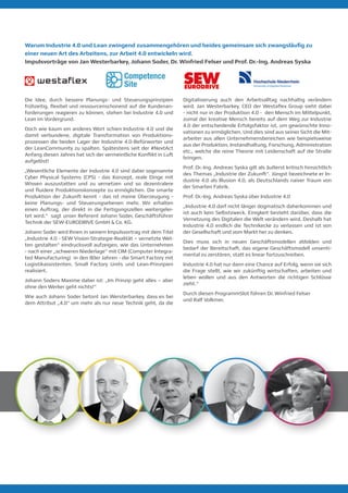Warum Industrie 4.0 und Lean zwingend zusammengehören und beides gemeinsam sich zwangsläufig zu
einer neuen Art des Arbeitens, zur Arbeit 4.0 entwickeln wird.
Impulsvorträge von Jan Westerbarkey, Johann Soder, Dr. Winfried Felser und Prof. Dr.-Ing. Andreas Syska
Die Idee, durch bessere Planungs- und Steuerungsprinzipien
frühzeitig, flexibel und ressourcenschonend auf die Kundenan-
forderungen reagieren zu können, stehen bei Industrie 4.0 und
Lean im Vordergrund.
Doch wie kaum ein anderes Wort schien Industrie 4.0 und die
damit verbundene, digitale Transformation von Produktions-
prozessen die beiden Lager der Industrie 4.0-Befürworter und
der LeanCommunity zu spalten. Spätestens seit der #NextAct
Anfang diesen Jahres hat sich der vermeintliche Konflikt in Luft
aufgelöst!
„Wesentliche Elemente der Industrie 4.0 sind dabei sogenannte
Cyber Physical Systems (CPS) - das Konzept, reale Dinge mit
Wissen auszustatten und zu vernetzen und so dezentralere
und fluidere Produktionskonzepte zu ermöglichen. Die smarte
Produktion der Zukunft kennt - das ist meine Überzeugung -
keine Planungs- und Steuerungsebenen mehr. Wir erhalten
einen Auftrag, der direkt in die Fertigungszellen weitergelei-
tet wird.“ sagt unser Referent Johann Soder, Geschäftsführer
Technik der SEW-EURODRIVE GmbH & Co. KG.
Johann Soder wird Ihnen in seinem Impulsvortrag mit dem Titel
„Industrie 4.0 - SEW Vision-Strategie-Realität – vernetzte Wel-
ten gestalten“ eindrucksvoll aufzeigen, wie das Unternehmen
- nach einer „schweren Niederlage“ mit CIM (Computer Integra-
ted Manufacturing) in den 80er Jahren - die Smart Factory mit
Logistikassistenten, Small Factory Units und Lean-Prinzipien
realisiert.
Johann Soders Maxime dabei ist: „Im Prinzip geht alles – aber
ohne den Werker geht nichts!“
Wie auch Johann Soder betont Jan Wersterbarkey, dass es bei
dem Attribut „4.0“ um mehr als nur neue Technik geht, da die
Digitalisierung auch den Arbeitsalltag nachhaltig verändern
wird. Jan Westerbarkey, CEO der Westaflex Group sieht dabei
- nicht nur in der Produktion 4.0 - den Mensch im Mittelpunkt,
zumal der kreative Mensch bereits auf dem Weg zur Industrie
4.0 der entscheidende Erfolgsfaktor ist, um gewünschte Inno-
vationen zu ermöglichen. Und dies sind aus seiner Sicht die Mit-
arbeiter aus allen Unternehmensbereichen wie beispielsweise
aus der Produktion, Instandhaltung, Forschung, Administration
etc., welche die reine Theorie mit Leidenschaft auf die Straße
bringen.
Prof. Dr.-Ing. Andreas Syska gilt als äußerst kritisch hinsichtlich
des Themas „Industrie der Zukunft“. Jüngst bezeichnete er In-
dustrie 4.0 als Illusion 4.0, als Deutschlands naiver Traum von
der Smarten Fabrik.
Prof. Dr.-Ing. Andreas Syska über Industrie 4.0
„Industrie 4.0 darf nicht länger dogmatisch daherkommen und
ist auch kein Selbstzweck. Einigkeit besteht darüber, dass die
Vernetzung des Digitalen die Welt verändern wird. Deshalb hat
Industrie 4.0 endlich die Technikecke zu verlassen und ist von
der Gesellschaft und vom Markt her zu denken.
Dies muss sich in neuen Geschäftsmodellen abbilden und
bedarf der Bereitschaft, das eigene Geschäftsmodell unsenti-
mental zu zerstören, statt es linear fortzuschreiben.
Industrie 4.0 hat nur dann eine Chance auf Erfolg, wenn sie sich
die Frage stellt, wie wir zukünftig wirtschaften, arbeiten und
leben wollen und aus den Antworten die richtigen Schlüsse
zieht.“
Durch diesen ProgrammSlot führen Dr. Winfried Felser
und Ralf Volkmer.
 
