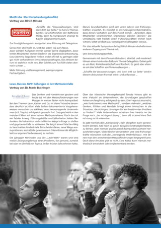 MutProbe | Der Entscheidungskonflikt
Vortrag von Ulrich Hinsen
„Schaffe die Voraussetzungen. Und
dann tritt zur Seite.“ So hat es Thomas
Gerber, Geschäftsführer der Raffinerie
Heide, beim IV. Symposium Change to
Kaizen prägnant formuliert.
Zur Ermöglichung von Lean gehört eine Führung mit Delegation.
Genau hier aber hakt es. Und das jeden Tag aufs Neue.
Zwar werden Aufgaben immer wieder gerne abgegeben. Zwar
treten Mitarbeiter immer wieder in die Ergebnisverantwortung.
Das Dilemma liegt dann freilich in der oft viel zu geringen oder
gar nicht vorhandenen Entscheidungsbefugnis. Das Wissen da-
rum ist wahrlich nicht neu. Der Schritt zum Tun fällt vielen den-
noch schwer …
Mehr Führung und Management, weniger eigene
Fachaufgaben.
Dieses Grundverhalten wird seit vielen Jahren von Führungs-
kräften erwartet. Es mündet in ein Managementverständnis,
dass dieses Verhalten auf den Punkt bringt: „Bewirken, dass
Mitarbeiter verantwortlich Ergebnisse erzielen können.“ Die
Umsetzung fällt freilich vielen Führungskräften immer noch
schwer, setzt sie doch u.a. konsequente Delegation voraus.
Für das aktuelle Symposium bringt Ulrich Hinsen deshalb einen
anderen Zugang zum Thema mit:
Den Entscheidungskonflikt.
Gemeinsam mit dem Plenum diskutiert, streitet und moderiert
Hinsen einen konkreten Fall zum Thema Delegation. Dabei geht
es um Mut, Risikobereitschaft und Freiheit. Es geht aber eben-
so um das Schaffen von Voraussetzungen …
„Schaffe die Voraussetzungen. Und dann tritt zur Seite“ wird in
diesem diskursiven Format erleb- und anfassbar …​
Lean, Kaizen, KVP: Gefangen in der Methodenfalle
Vortrag von Dr. Mario Buchinger
Das Denken und Handeln von gestern und
heute ist mit den Herausforderungen von
Morgen in weiten Teilen nicht kompatibel.
Bei den Themen Lean, Kaizen und Co. ist diese Tatsache beson-
ders deutlich sichtbar. Viele bisher dokumentierte Vorgehens-
weisen versuchen zu erklären, was herausragende Unterneh-
men (z.B. Toyota) erfolgreich gemacht hat. Das geschieht in den
meisten Fällen auf einer reinen Methodenebene. Doch das ist
ein fataler Irrweg. Führungskräfte und Mitarbeiter haben Be-
denken, die bekannten und etablierten Wege in Frage zu stellen
und gegebenenfalls zu verlassen. Die Angst einen falschen Weg
zu beschreiten hindert viele Entscheider daran, neue Wege aus-
zuprobieren, anstatt die gewonnenen Erkenntnisse als Möglich-
keit zur eigenen Verbesserung zu nutzen.
Die gängigen Methoden aus der „Lean-Welt“ waren und sind
meist Lösungsergebnisse eines Problems, das jemand, zumeist
bei oder im Umfeld von Toyota, in den letzten Jahrzehnten hatte.
Über das klassische Vorzeigebeispiel Toyota hinaus gibt es
eine Vielzahl an Unternehmen, die Grundlagen geschaffen
haben um langfristig erfolgreich zu sein. Die Frage ist also nicht,
„wie funktioniert eine Methode?“, sondern vielmehr „welches
Denken, Fühlen und Handeln bringt einen Menschen in die
Situation, die richtigen Lösungen für ein bestimmtes Problem
zu finden?“ Viele Unternehmen scheitern hier bereits an der
Frage nach „der richtigen Lösung“, denn oft ist eine klare Ziel-
richtung nicht erkennbar.
Es gibt niemals den „Königsweg“. Kein Vorgehen kann genera-
lisiert werden. Alle noch so guten Beispiele sind Möglichkeiten,
zu lernen, aber niemals grundsätzlich kompatibel zu Ihren Her-
ausforderungen. Viele Berater versprechen und viele Führungs-
kräfte wünschen sich die „eierlegende Wollmilchsau“, mit de-
nen man den anstehenden Herausforderungen begegnen kann.
Doch diese Ansätze gibt es nicht. Eine Kultur kann niemals me-
thodisch entwickelt oder implementiert werden.
 