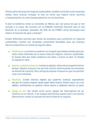Formar parte del grupo de negocios sustentables, también conocidos como empresas
verdes, tiene muchas ventajas. Si bien es cierto que implica cierto sacrificio
y reorganización, en corto tiempo podremos ver los beneficios.
Si bien la tendencia verde va creciendo, en México aún son pocos los que se han
sumado a la causa. De acuerdo con la CONUEE (Comisión Nacional para el Uso
Eficiente de la Energía), alrededor del 10% de las PYMES utiliza tecnología para
reducir el consumo de agua y energía(1)
.
Existen diferentes acciones que toman las empresas para convertirse en negocios
sustentables, muchas con resultados sumamente favorables para sus finanzas.
Aquí te compartimos un listado de algunas ideas:
Platíquenlo. Lo primero es platicar con la gente que trabaja contigo para que
todos estén enterados de la nueva meta del negocio: volverse sustentable.
Es buena idea que todos colaboren con ideas y tracen un plan. El trabajo
en equipo es clave.
Separa y aplasta la basura: cuando se aplasta, utiliza menos espacio (menos
bolsas). Separar la basura nos permite reciclar (disminuyendo las emisiones
de dióxido de carbono). Otra ventaja de separar la basura es que nos permite
crear una composta.
Reutiliza. Existen diversos objetos que podemos reutilizar, dependiendo
del giro de nuestro negocio, desde papel hasta frascos. Dando nuevo uso a los
objetos, contribuimos en generar menos basura y podemos ahorrar un poco.
Apaga la luz. Tan simple como suena, apagar los interruptores de luz
mientras no se utilizan, o los equipos electrónicos puede hacer una enorme
diferencia en cuanto al consumo de electricidad de tu negocio.
1
CONUEE: http://www.conuee.gob.mx/wb/Conuee/pequenas_y_medianas_empresas
 
