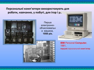 Персональні комп'ютери використовують для
роботи, навчання, у побуті, для ігор і розваг
IBM Personal Computer, 
1981, 
перший персональний комп’ютер  
 
Перша 
електронно-
обчислювальн
а  машина, 
1950 рік.
 