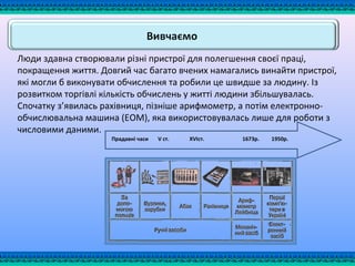 Люди здавна створювали різні пристрої для полегшення своєї праці,
покращення життя. Довгий час багато вчених намагались винайти пристрої,
які могли б виконувати обчислення та робили це швидше за людину. Із
розвитком торгівлі кількість обчислень у житті людини збільшувалась.
Спочатку з’явилась рахівниця, пізніше арифмометр, а потім електронно-
обчислювальна машина (ЕОМ), яка використовувалась лише для роботи з
числовими даними.
Прадавні часи V ст. XVIст. 1673р. 1950р.
 