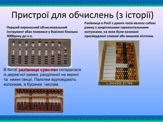 Пристрої для обчислень (з історії)
Перший переносний обчислювальний
інструмент абак появився у Вавілоні близько
3000року до н.е.
Рахівниця в Росії з давніх часів являла собою
рамку з закріпленими горизонтальними
мотузками, на яких були нанизані
просвердлені сливові або вишневі кісточки.
В Китаї рахівниця суан-панрахівниця суан-пан складалася
із дерев’ної рамки, разділеної на верхні
та нижні секції. Палочки відповідають
колонкам, а бусинки числам.
 
