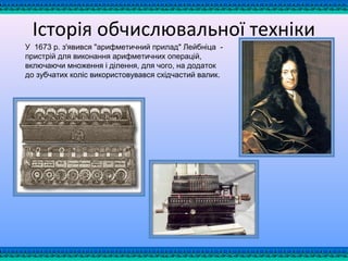 Історія обчислювальної техніки
У 1673 р. з'явився "арифметичний прилад" Лейбнiца -
пристрiй для виконання арифметичних операцiй,
включаючи множення i дiлення, для чого, на додаток
до зубчатих колiс використовувався схiдчастий валик.
 